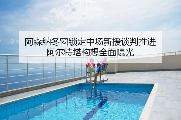 阿森纳冬窗锁定中场新援谈判推进 阿尔特塔构想全面曝光