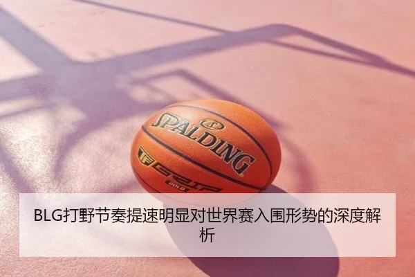 BLG打野节奏提速明显对世界赛入围形势的深度解析