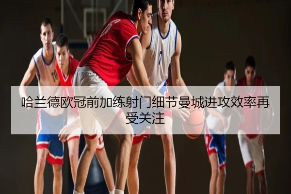 哈兰德欧冠前加练射门细节曼城进攻效率再受关注